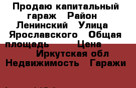 Продаю капитальный гараж › Район ­ Ленинский › Улица ­ Ярославского › Общая площадь ­ 23 › Цена ­ 250 000 - Иркутская обл. Недвижимость » Гаражи   